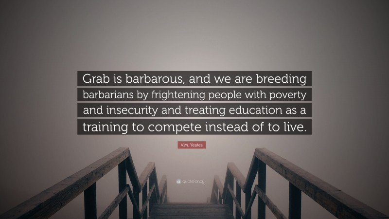 V.M. Yeates Quote: “Grab is barbarous, and we are breeding barbarians by frightening people with poverty and insecurity and treating education as a training to compete instead of to live.”