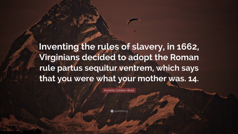 Annette Gordon-Reed Quote: “Inventing the rules of slavery, in 1662, Virginians decided to adopt the Roman rule partus sequitur ventrem, which says that you were what your mother was. 14.”