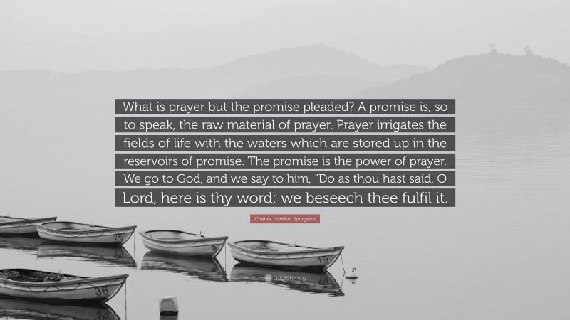 Charles Haddon Spurgeon Quote: “What is prayer but the promise pleaded? A promise is, so to speak, the raw material of prayer. Prayer irrigates the fields of life with the waters which are stored up in the reservoirs of promise. The promise is the power of prayer. We go to God, and we say to him, “Do as thou hast said. O Lord, here is thy word; we beseech thee fulfil it.”