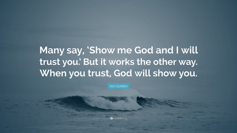 Jon Gordon Quote: “Many say, ‘Show me God and I will trust you.’ But it works the other way. When you trust, God will show you.”