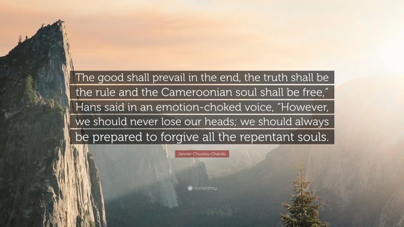 Janvier Chouteu-Chando Quote: “The good shall prevail in the end, the truth shall be the rule and the Cameroonian soul shall be free,” Hans said in an emotion-choked voice, “However, we should never lose our heads; we should always be prepared to forgive all the repentant souls.”