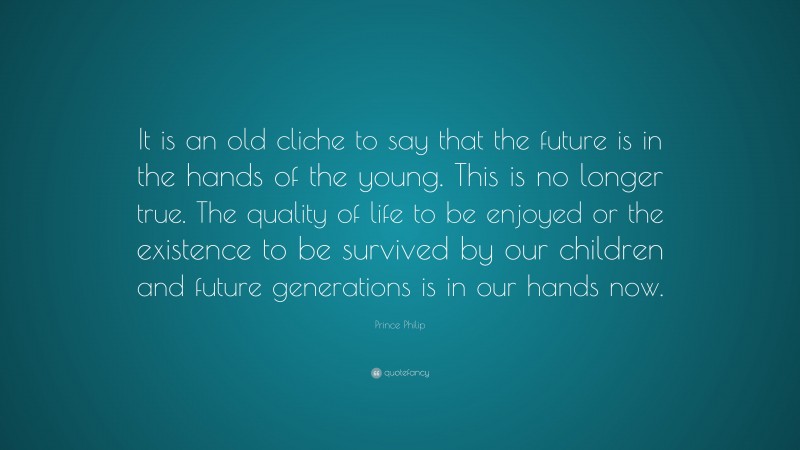 Prince Philip Quote: “It is an old cliche to say that the future is in the hands of the young. This is no longer true. The quality of life to be enjoyed or the existence to be survived by our children and future generations is in our hands now.”