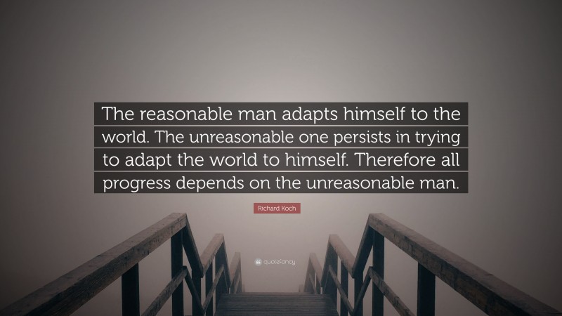 Richard Koch Quote: “The reasonable man adapts himself to the world. The unreasonable one persists in trying to adapt the world to himself. Therefore all progress depends on the unreasonable man.”
