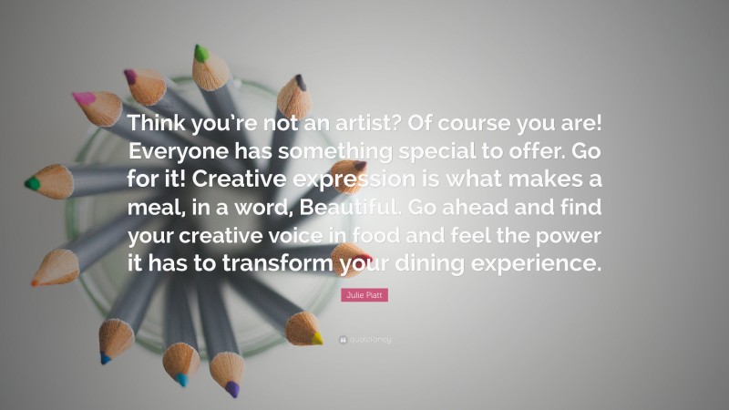 Julie Piatt Quote: “Think you’re not an artist? Of course you are! Everyone has something special to offer. Go for it! Creative expression is what makes a meal, in a word, Beautiful. Go ahead and find your creative voice in food and feel the power it has to transform your dining experience.”