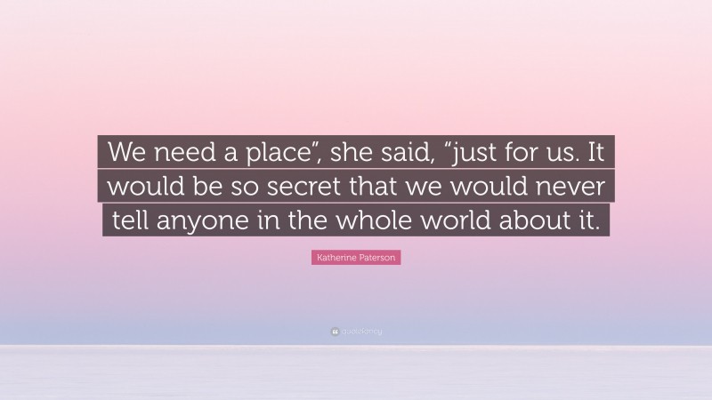 Katherine Paterson Quote: “We need a place”, she said, “just for us. It would be so secret that we would never tell anyone in the whole world about it.”