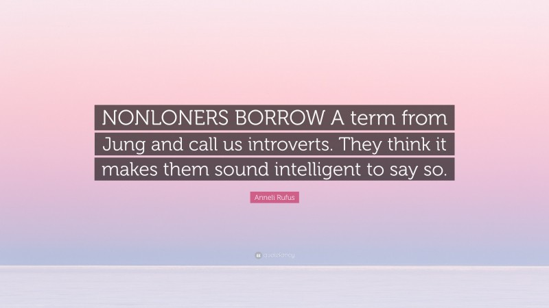 Anneli Rufus Quote: “NONLONERS BORROW A term from Jung and call us introverts. They think it makes them sound intelligent to say so.”