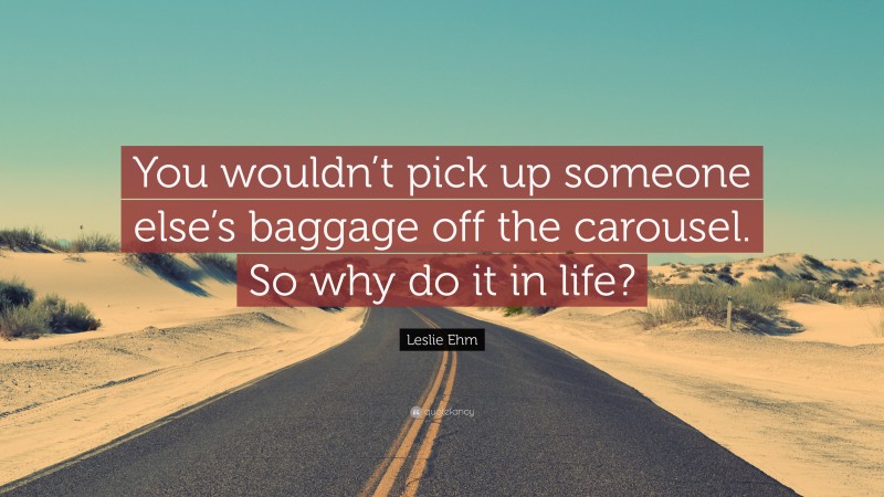 Leslie Ehm Quote: “You wouldn’t pick up someone else’s baggage off the carousel. So why do it in life?”