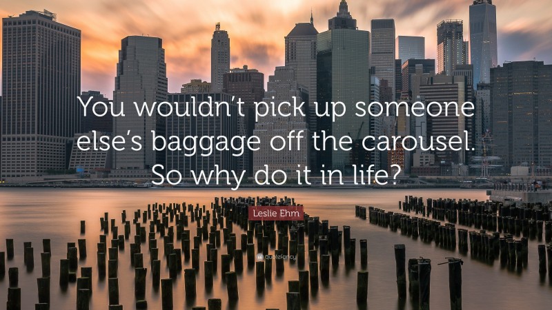 Leslie Ehm Quote: “You wouldn’t pick up someone else’s baggage off the carousel. So why do it in life?”