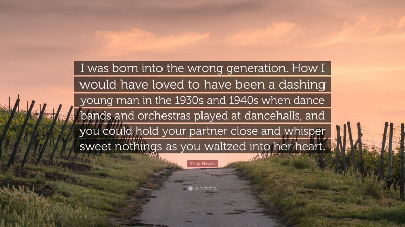 Tony Hawks Quote: “I was born into the wrong generation. How I would have loved to have been a dashing young man in the 1930s and 1940s when dance bands and orchestras played at dancehalls, and you could hold your partner close and whisper sweet nothings as you waltzed into her heart.”