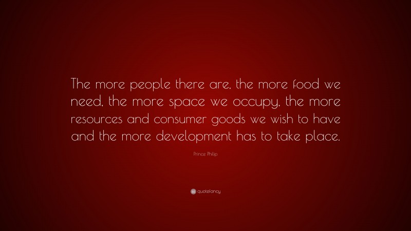 Prince Philip Quote: “The more people there are, the more food we need, the more space we occupy, the more resources and consumer goods we wish to have and the more development has to take place.”
