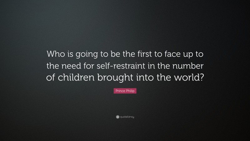 Prince Philip Quote: “Who is going to be the first to face up to the need for self-restraint in the number of children brought into the world?”