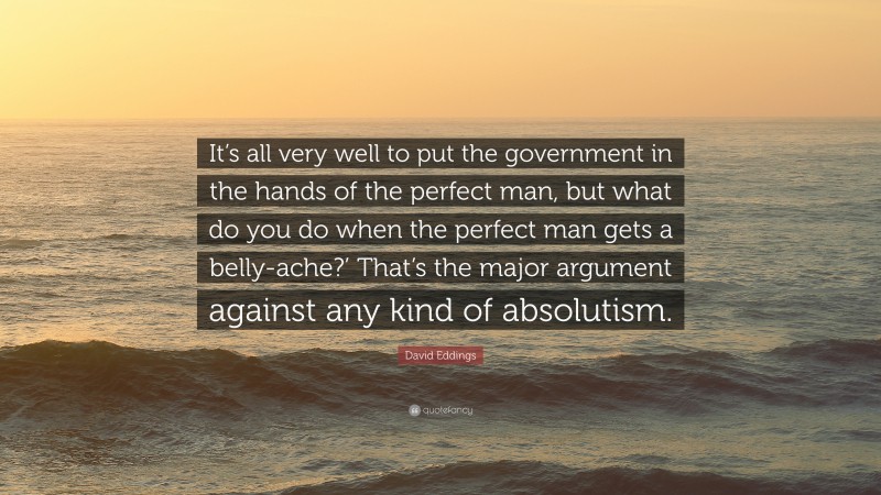 David Eddings Quote: “It’s all very well to put the government in the hands of the perfect man, but what do you do when the perfect man gets a belly-ache?’ That’s the major argument against any kind of absolutism.”