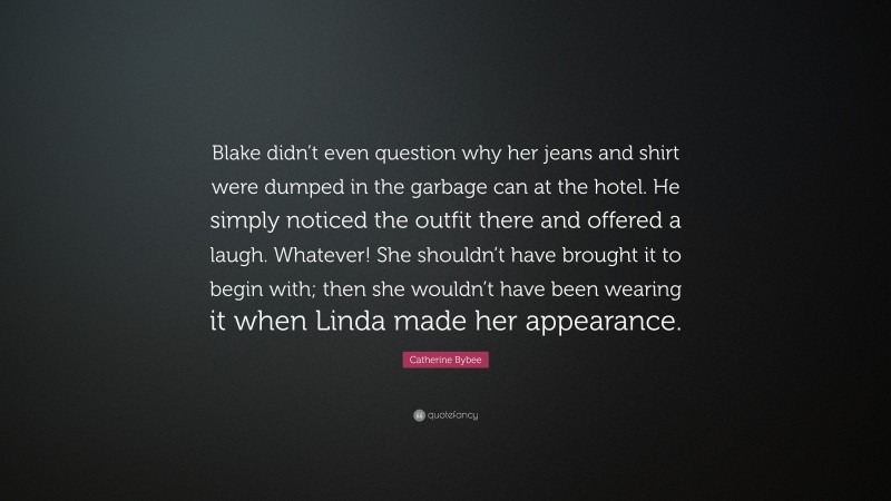 Catherine Bybee Quote: “Blake didn’t even question why her jeans and shirt were dumped in the garbage can at the hotel. He simply noticed the outfit there and offered a laugh. Whatever! She shouldn’t have brought it to begin with; then she wouldn’t have been wearing it when Linda made her appearance.”