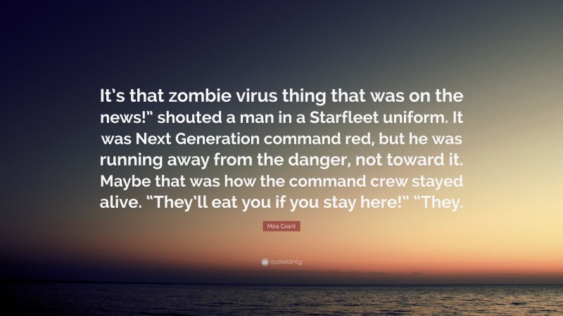 Mira Grant Quote: “It’s that zombie virus thing that was on the news!” shouted a man in a Starfleet uniform. It was Next Generation command red, but he was running away from the danger, not toward it. Maybe that was how the command crew stayed alive. “They’ll eat you if you stay here!” “They.”