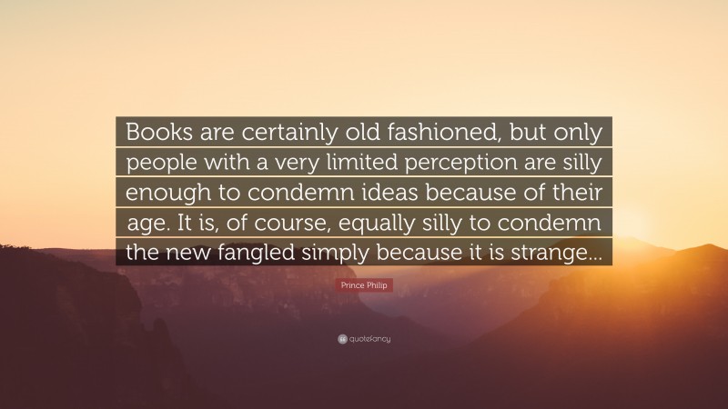 Prince Philip Quote: “Books are certainly old fashioned, but only people with a very limited perception are silly enough to condemn ideas because of their age. It is, of course, equally silly to condemn the new fangled simply because it is strange...”