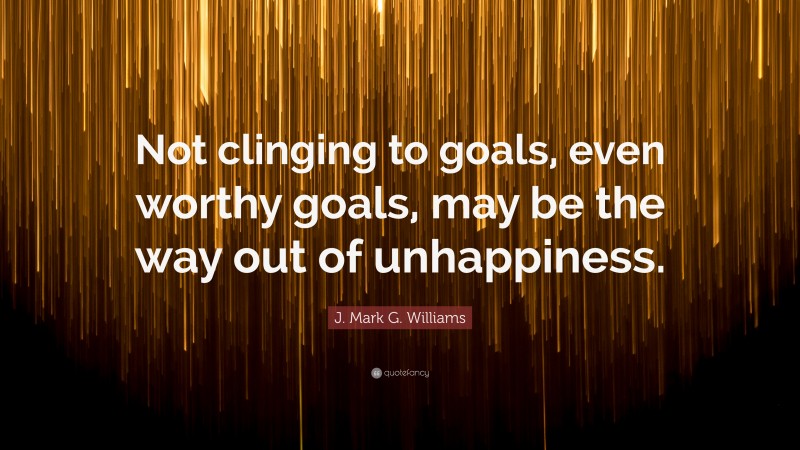 J. Mark G. Williams Quote: “Not clinging to goals, even worthy goals, may be the way out of unhappiness.”