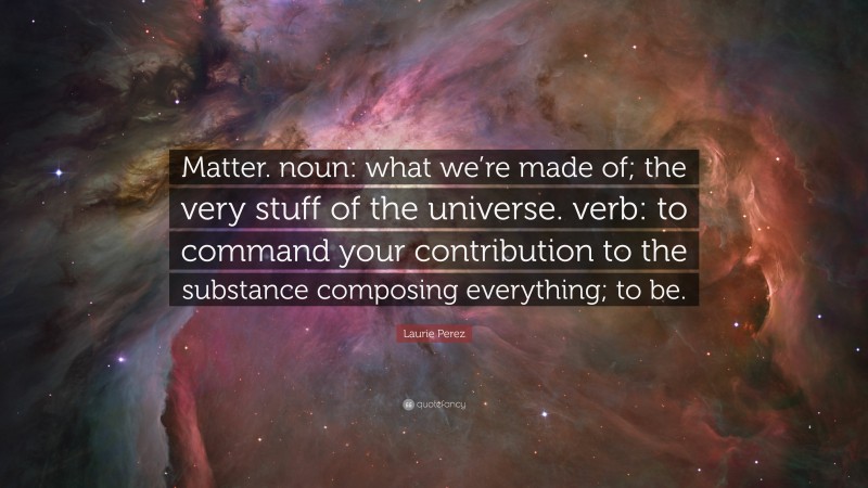 Laurie Perez Quote: “Matter. noun: what we’re made of; the very stuff of the universe. verb: to command your contribution to the substance composing everything; to be.”