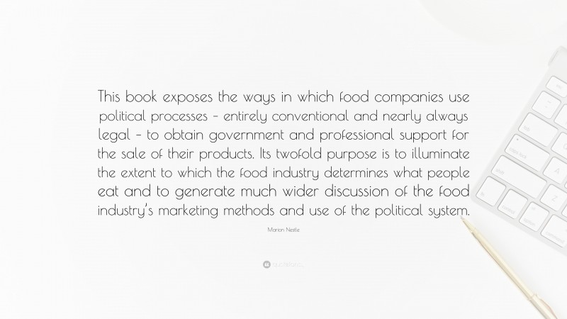Marion Nestle Quote: “This book exposes the ways in which food companies use political processes – entirely conventional and nearly always legal – to obtain government and professional support for the sale of their products. Its twofold purpose is to illuminate the extent to which the food industry determines what people eat and to generate much wider discussion of the food industry’s marketing methods and use of the political system.”