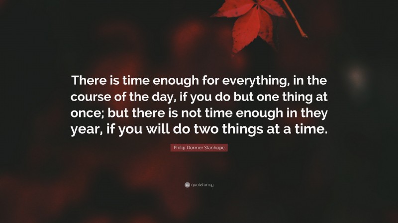 Philip Dormer Stanhope Quote: “There is time enough for everything, in the course of the day, if you do but one thing at once; but there is not time enough in they year, if you will do two things at a time.”