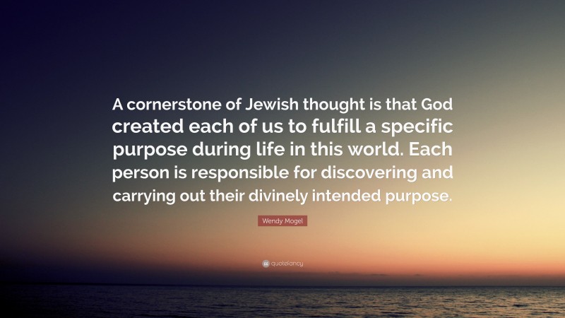 Wendy Mogel Quote: “A cornerstone of Jewish thought is that God created each of us to fulfill a specific purpose during life in this world. Each person is responsible for discovering and carrying out their divinely intended purpose.”