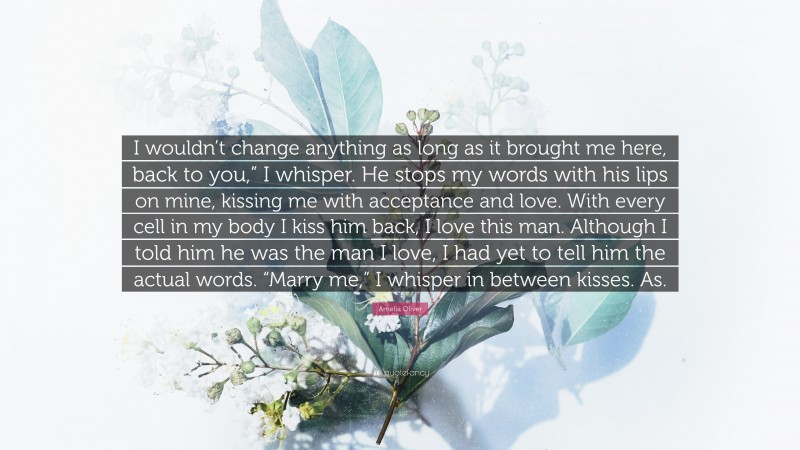Amelia Oliver Quote: “I wouldn’t change anything as long as it brought me here, back to you,” I whisper. He stops my words with his lips on mine, kissing me with acceptance and love. With every cell in my body I kiss him back, I love this man. Although I told him he was the man I love, I had yet to tell him the actual words. “Marry me,” I whisper in between kisses. As.”