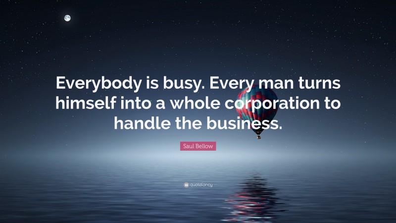 Saul Bellow Quote: “Everybody is busy. Every man turns himself into a whole corporation to handle the business.”
