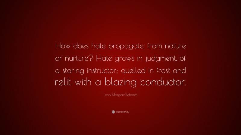 Lorin Morgan-Richards Quote: “How does hate propagate, from nature or nurture? Hate grows in judgment, of a staring instructor; quelled in frost and relit with a blazing conductor.”