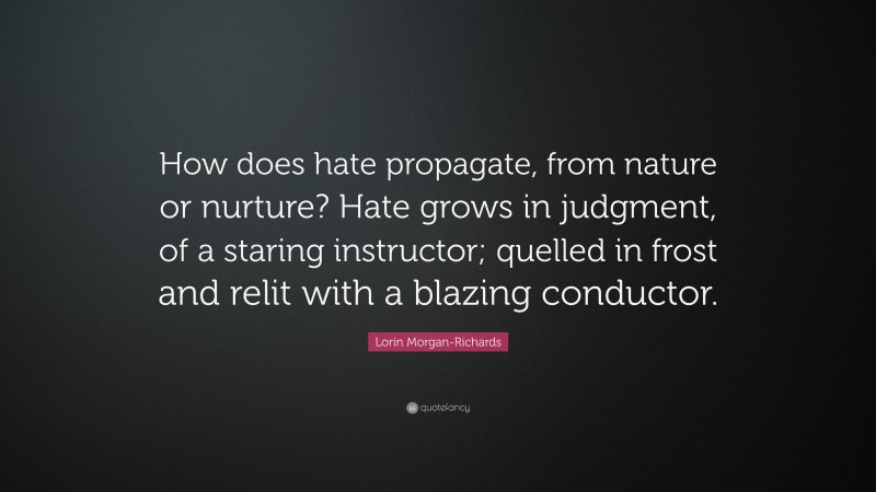 Lorin Morgan-Richards Quote: “How does hate propagate, from nature or nurture? Hate grows in judgment, of a staring instructor; quelled in frost and relit with a blazing conductor.”
