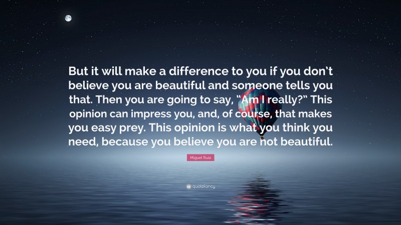 Miguel Ruiz Quote: “But it will make a difference to you if you don’t believe you are beautiful and someone tells you that. Then you are going to say, “Am I really?” This opinion can impress you, and, of course, that makes you easy prey. This opinion is what you think you need, because you believe you are not beautiful.”
