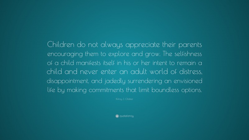 Kilroy J. Oldster Quote: “Children do not always appreciate their parents encouraging them to explore and grow. The selfishness of a child manifests itself in his or her intent to remain a child and never enter an adult world of distress, disappointment, and jadedly surrendering an envisioned life by making commitments that limit boundless options.”