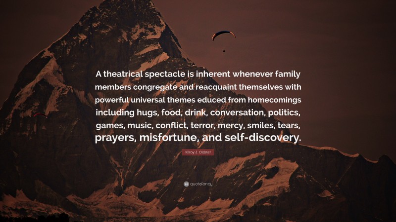 Kilroy J. Oldster Quote: “A theatrical spectacle is inherent whenever family members congregate and reacquaint themselves with powerful universal themes educed from homecomings including hugs, food, drink, conversation, politics, games, music, conflict, terror, mercy, smiles, tears, prayers, misfortune, and self-discovery.”