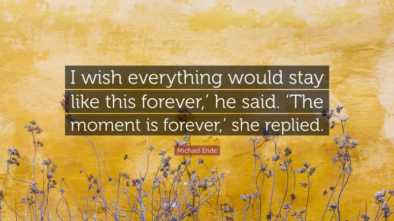 Michael Ende Quote: “I wish everything would stay like this forever,’ he said. ‘The moment is forever,’ she replied.”