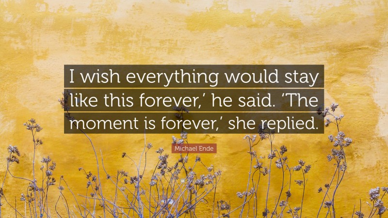 Michael Ende Quote: “I wish everything would stay like this forever,’ he said. ‘The moment is forever,’ she replied.”