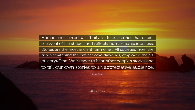 Kilroy J. Oldster Quote: “Humankind’s perpetual affinity for telling stories that depict the weal of life shapes and reflects human consciousness. Stories are the most ancient form of art. All societies, from the tribes scratching the earliest cave drawings, employed the art of storytelling. We hunger to hear other people’s stories and to tell our own stories to an appreciative audience.”