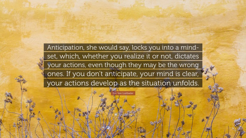 Eric Van Lustbader Quote: “Anticipation, she would say, locks you into a mind-set, which, whether you realize it or not, dictates your actions, even though they may be the wrong ones. If you don’t anticipate, your mind is clear, your actions develop as the situation unfolds.”