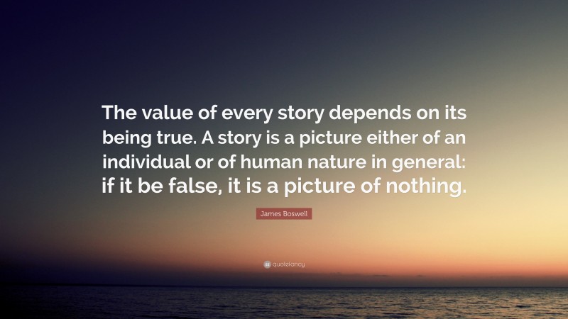 James Boswell Quote: “The value of every story depends on its being true. A story is a picture either of an individual or of human nature in general: if it be false, it is a picture of nothing.”