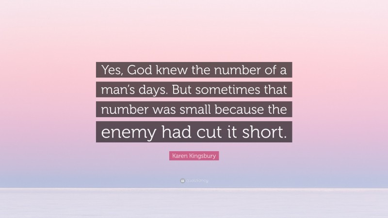 Karen Kingsbury Quote: “Yes, God knew the number of a man’s days. But sometimes that number was small because the enemy had cut it short.”