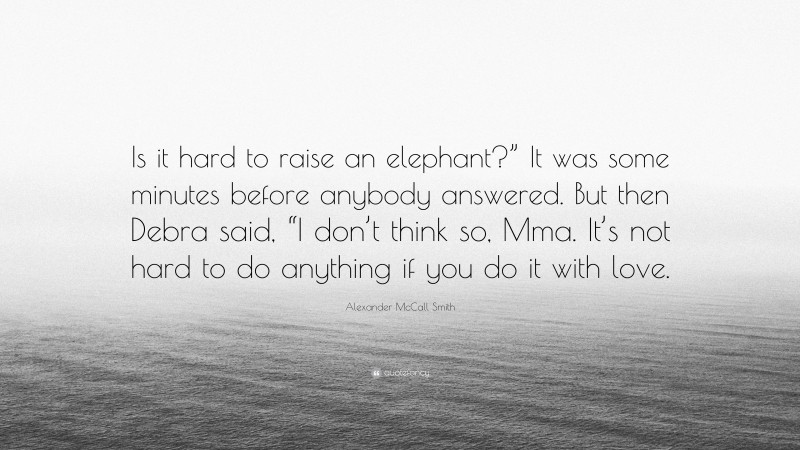 Alexander McCall Smith Quote: “Is it hard to raise an elephant?” It was some minutes before anybody answered. But then Debra said, “I don’t think so, Mma. It’s not hard to do anything if you do it with love.”