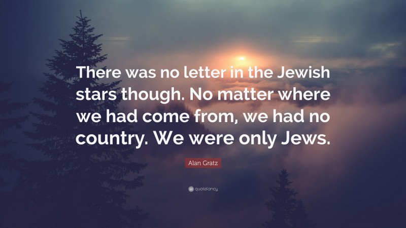 Alan Gratz Quote: “There was no letter in the Jewish stars though. No matter where we had come from, we had no country. We were only Jews.”