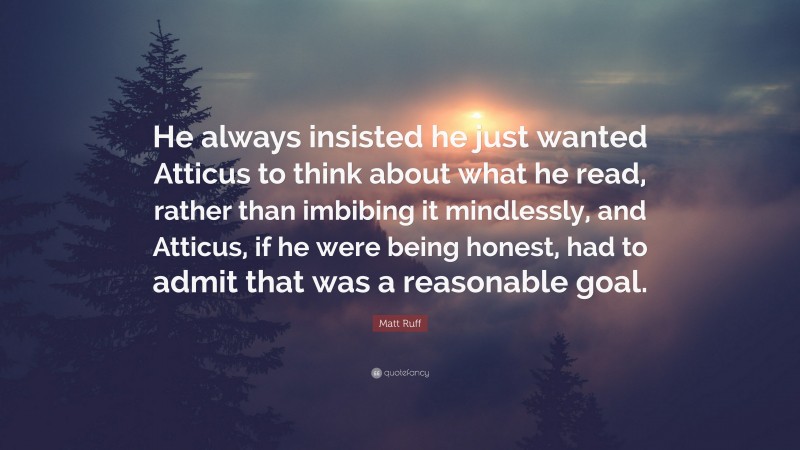 Matt Ruff Quote: “He always insisted he just wanted Atticus to think about what he read, rather than imbibing it mindlessly, and Atticus, if he were being honest, had to admit that was a reasonable goal.”