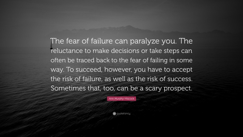 Arin Murphy-Hiscock Quote: “The fear of failure can paralyze you. The reluctance to make decisions or take steps can often be traced back to the fear of failing in some way. To succeed, however, you have to accept the risk of failure, as well as the risk of success. Sometimes that, too, can be a scary prospect.”