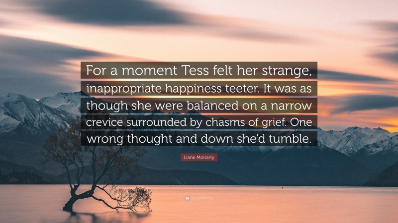 Liane Moriarty Quote: “For a moment Tess felt her strange, inappropriate happiness teeter. It was as though she were balanced on a narrow crevice surrounded by chasms of grief. One wrong thought and down she’d tumble.”