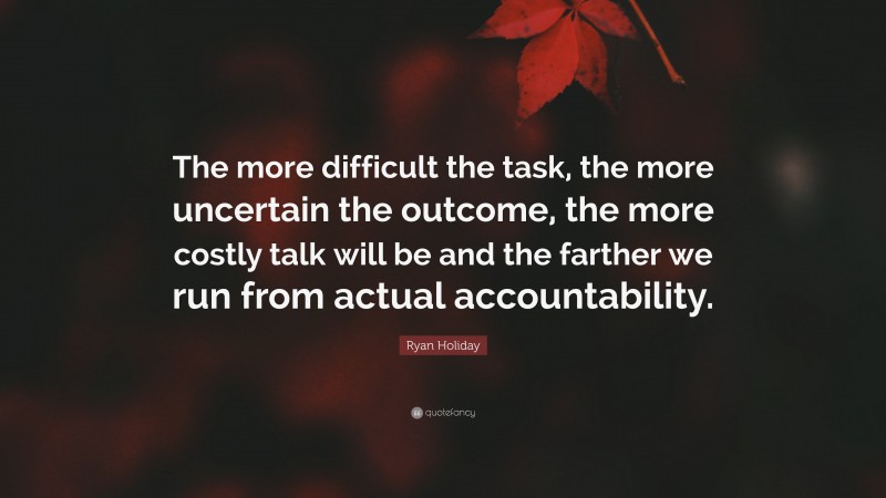 Ryan Holiday Quote: “The more difficult the task, the more uncertain the outcome, the more costly talk will be and the farther we run from actual accountability.”
