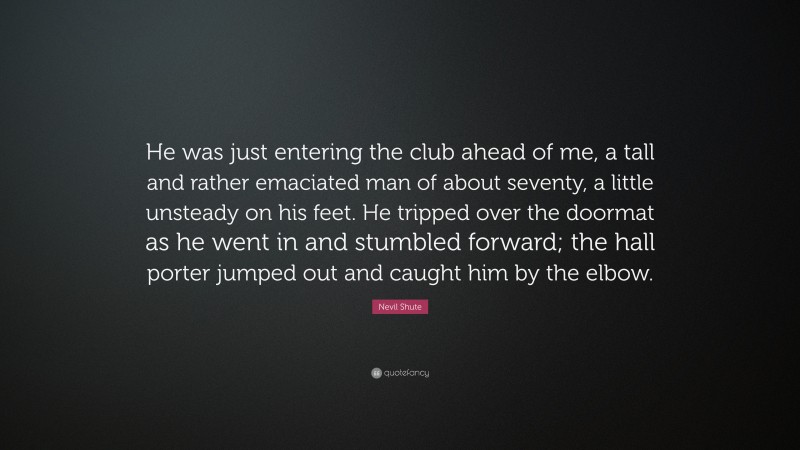 Nevil Shute Quote: “He was just entering the club ahead of me, a tall and rather emaciated man of about seventy, a little unsteady on his feet. He tripped over the doormat as he went in and stumbled forward; the hall porter jumped out and caught him by the elbow.”