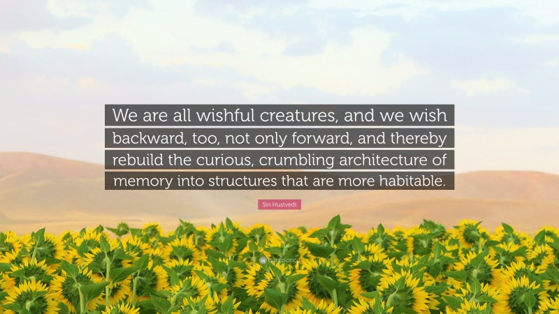 Siri Hustvedt Quote: “We are all wishful creatures, and we wish backward, too, not only forward, and thereby rebuild the curious, crumbling architecture of memory into structures that are more habitable.”