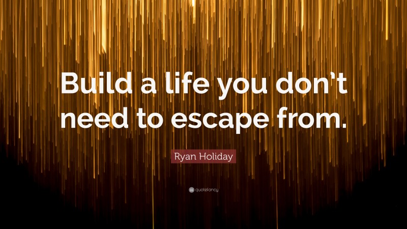 Ryan Holiday Quote: “Build a life you don’t need to escape from.”