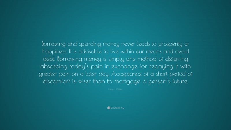 Kilroy J. Oldster Quote: “Borrowing and spending money never leads to prosperity or happiness. It is advisable to live within our means and avoid debt. Borrowing money is simply one method of deferring absorbing today’s pain in exchange for repaying it with greater pain on a later day. Acceptance of a short period of discomfort is wiser than to mortgage a person’s future.”