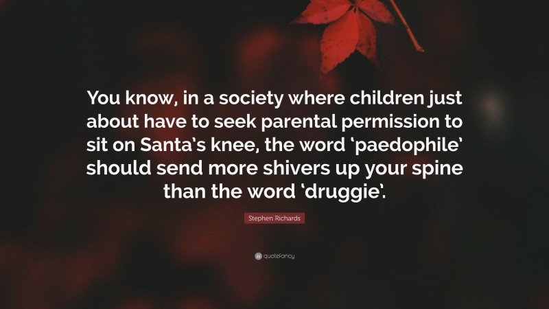 Stephen Richards Quote: “You know, in a society where children just about have to seek parental permission to sit on Santa’s knee, the word ‘paedophile’ should send more shivers up your spine than the word ‘druggie’.”