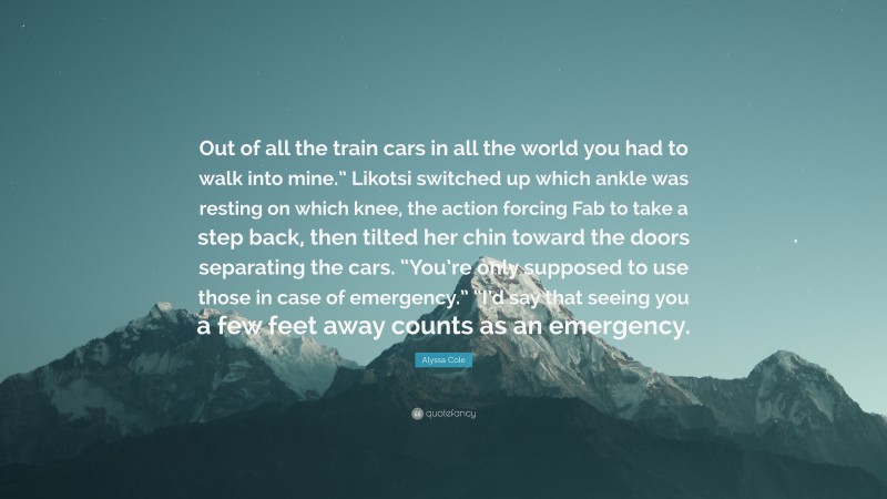 Alyssa Cole Quote: “Out of all the train cars in all the world you had to walk into mine.” Likotsi switched up which ankle was resting on which knee, the action forcing Fab to take a step back, then tilted her chin toward the doors separating the cars. “You’re only supposed to use those in case of emergency.” “I’d say that seeing you a few feet away counts as an emergency.”