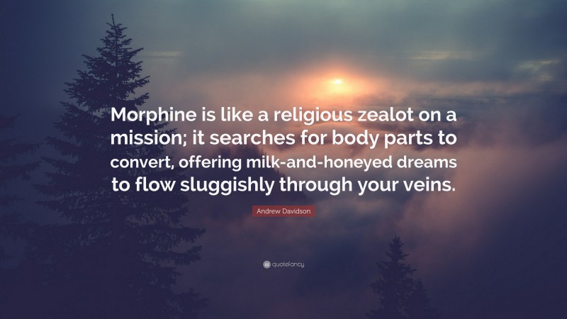 Andrew Davidson Quote: “Morphine is like a religious zealot on a mission; it searches for body parts to convert, offering milk-and-honeyed dreams to flow sluggishly through your veins.”